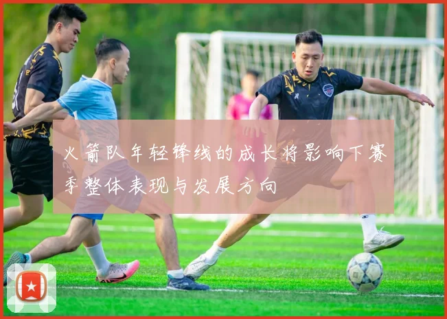 火箭队年轻锋线的成长将影响下赛季整体表现与发展方向