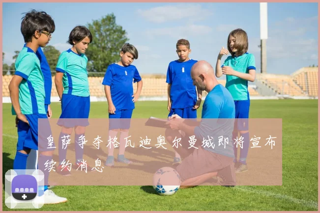 皇萨争夺格瓦迪奥尔曼城即将宣布续约消息