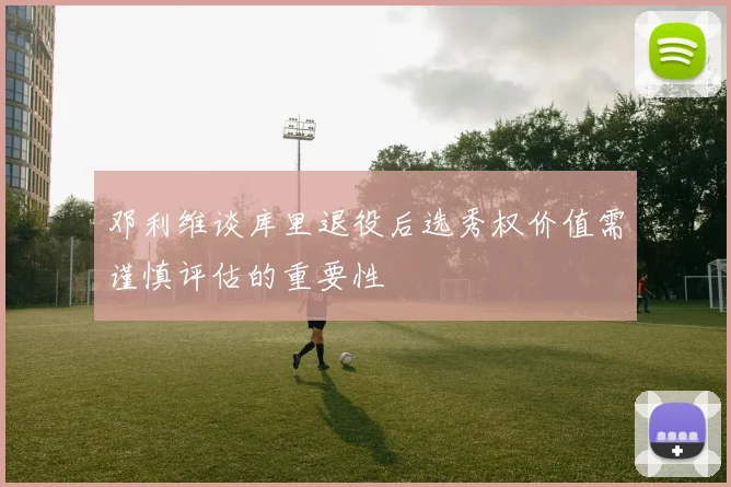 邓利维谈库里退役后选秀权价值需谨慎评估的重要性