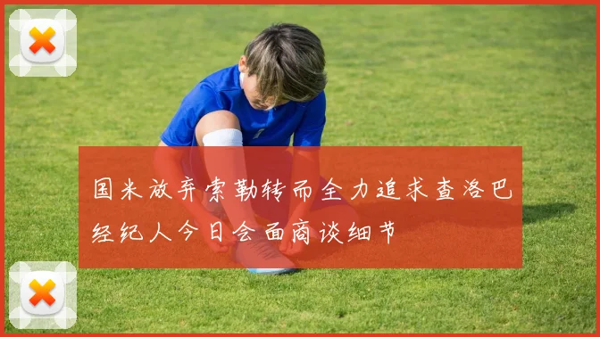国米放弃索勒转而全力追求查洛巴经纪人今日会面商谈细节