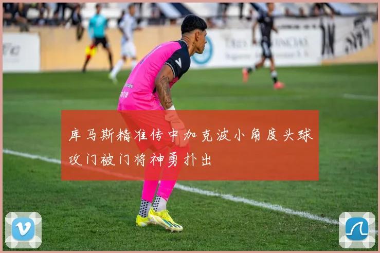 库马斯精准传中加克波小角度头球攻门被门将神勇扑出