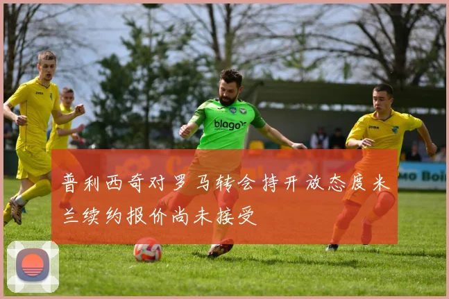 普利西奇对罗马转会持开放态度米兰续约报价尚未接受