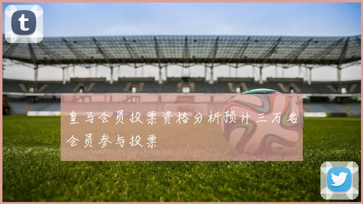 皇马会员投票资格分析预计三万名会员参与投票