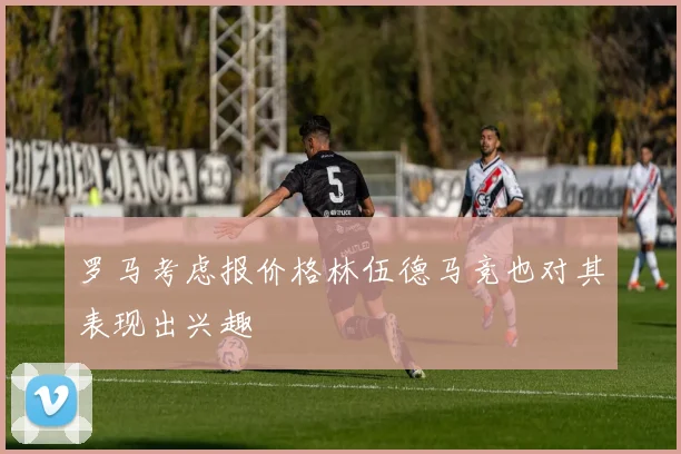 罗马考虑报价格林伍德马竞也对其表现出兴趣