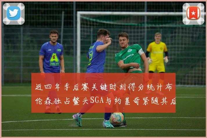 近四年季后赛关键时刻得分统计布伦森独占鳌头SGA与约基奇紧随其后