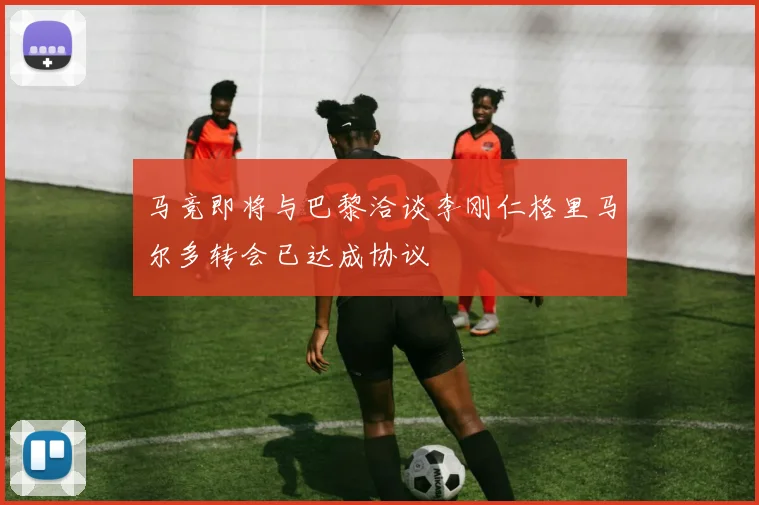 马竞即将与巴黎洽谈李刚仁格里马尔多转会已达成协议