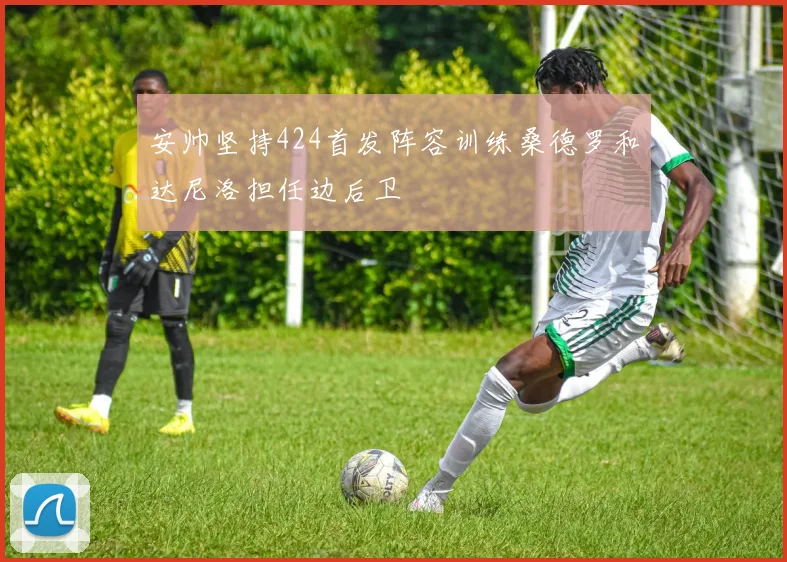 安帅坚持424首发阵容训练桑德罗和达尼洛担任边后卫