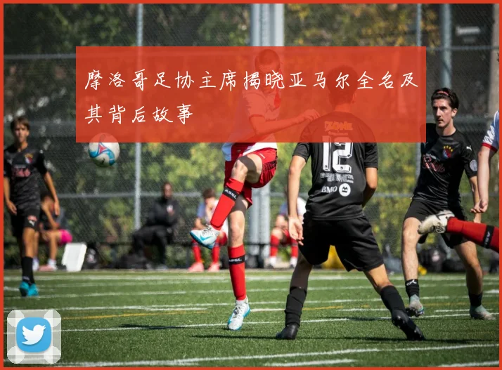 摩洛哥足协主席揭晓亚马尔全名及其背后故事
