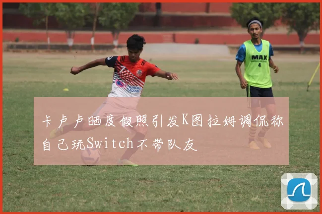 卡卢卢晒度假照引发K图拉姆调侃称自己玩Switch不带队友