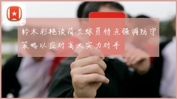 铃木彩艳谈荷兰球员特点强调防守策略以应对高大实力对手