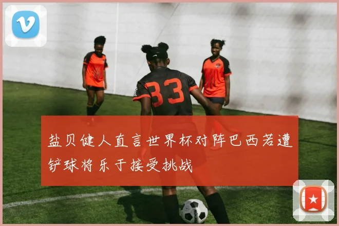 盐贝健人直言世界杯对阵巴西若遭铲球将乐于接受挑战