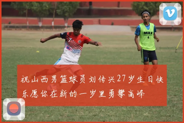 祝山西男篮球员刘传兴27岁生日快乐愿你在新的一岁里勇攀高峰