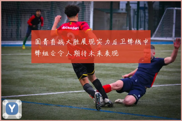 国青首战大胜展现实力后卫锋线中锋组合令人期待未来表现