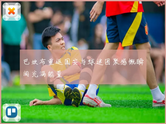 巴坎布重返国安与球迷团聚感慨瞬间充满能量