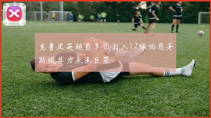 克鲁皮英超首季已打入12球伯恩茅斯视其为未来巨星