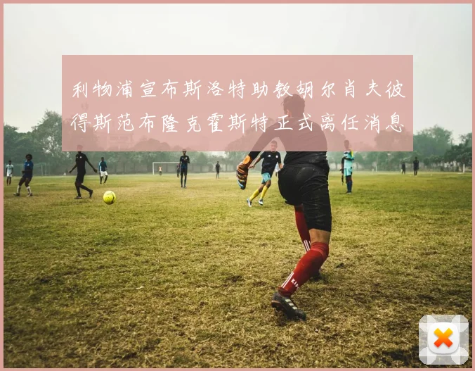 利物浦宣布斯洛特助教胡尔肖夫彼得斯范布隆克霍斯特正式离任消息
